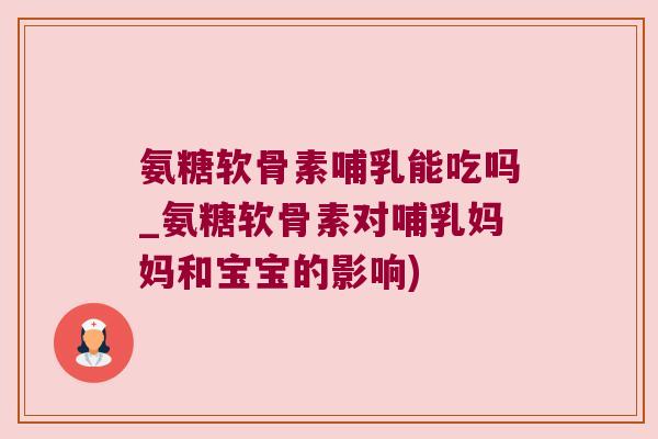 氨糖软骨素哺乳能吃吗_氨糖软骨素对哺乳妈妈和宝宝的影响)