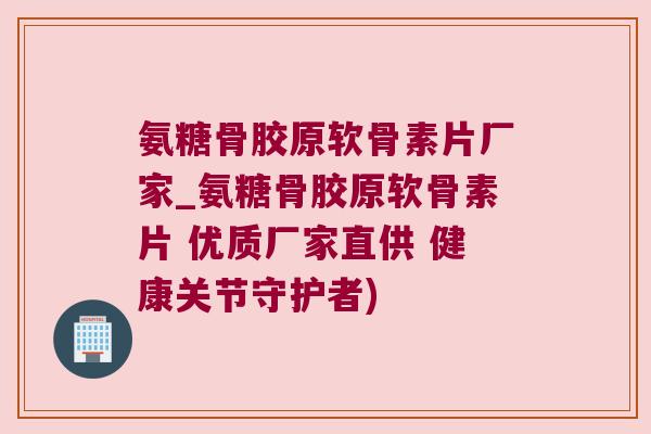 氨糖骨胶原软骨素片厂家_氨糖骨胶原软骨素片 优质厂家直供 健康关节守护者)