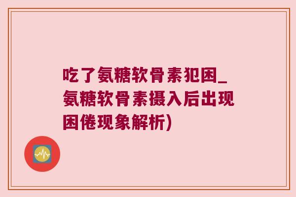 吃了氨糖软骨素犯困_氨糖软骨素摄入后出现困倦现象解析)