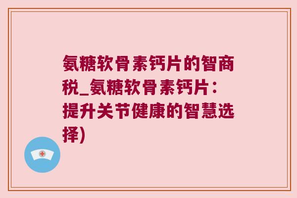 氨糖软骨素钙片的智商税_氨糖软骨素钙片：提升关节健康的智慧选择)