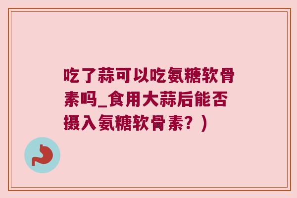 吃了蒜可以吃氨糖软骨素吗_食用大蒜后能否摄入氨糖软骨素？)