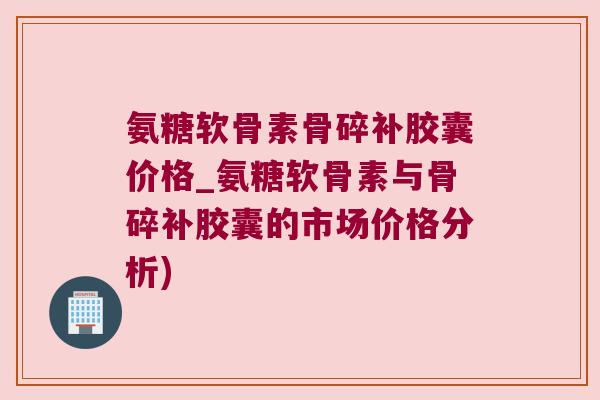 氨糖软骨素骨碎补胶囊价格_氨糖软骨素与骨碎补胶囊的市场价格分析)