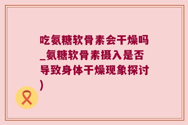 吃氨糖软骨素会干燥吗_氨糖软骨素摄入是否导致身体干燥现象探讨)
