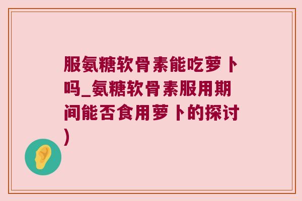 服氨糖软骨素能吃萝卜吗_氨糖软骨素服用期间能否食用萝卜的探讨)