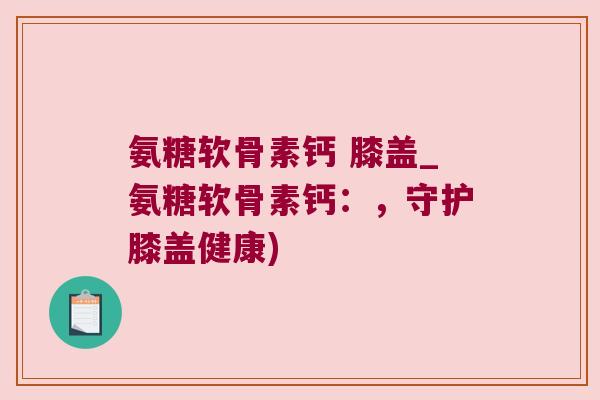 氨糖软骨素钙 膝盖_氨糖软骨素钙:,守护膝盖健康) 氨糖软骨素钙 膝盖_氨糖软骨素钙:,守护膝盖健康)