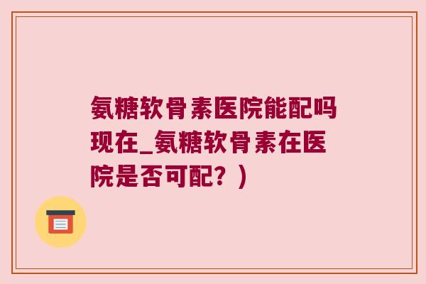 氨糖软骨素医院能配吗现在_氨糖软骨素在医院是否可配？)