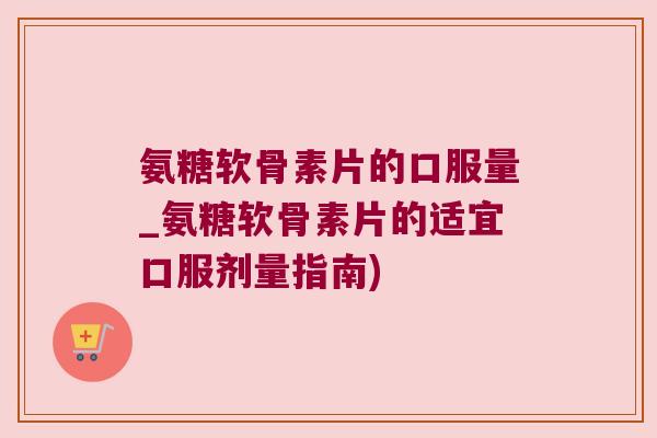 氨糖软骨素片的口服量_氨糖软骨素片的适宜口服剂量指南)