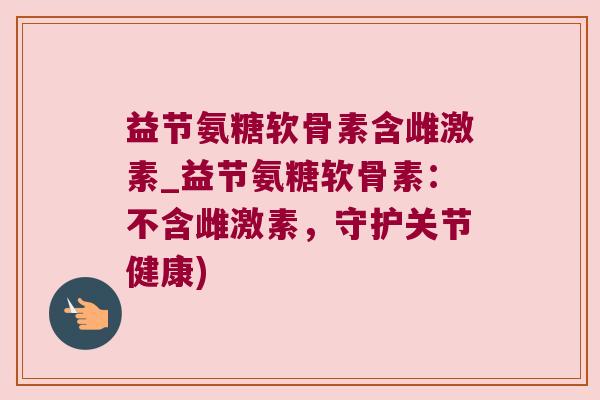益节氨糖软骨素含雌激素_益节氨糖软骨素:不含雌激素,守护关节健康) 益节氨糖软骨素含雌激素_益节氨糖软骨素:不含雌激素,守护关节健康)