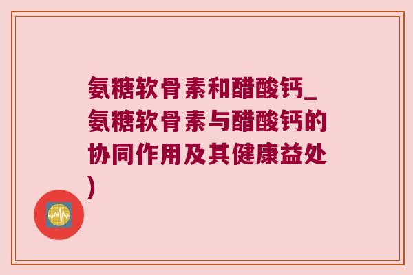 氨糖软骨素和醋酸钙_氨糖软骨素与醋酸钙的协同作用及其健康益处)
