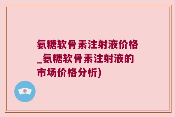 氨糖软骨素注射液价格_氨糖软骨素注射液的市场价格分析) 氨糖软骨素注射液价格_氨糖软骨素注射液的市场价格分析)