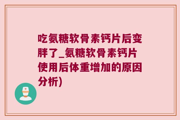 吃氨糖软骨素钙片后变胖了_氨糖软骨素钙片使用后体重增加的原因分析)