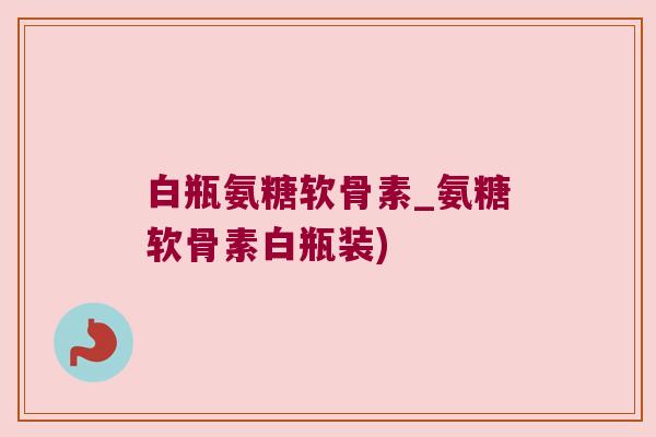 白瓶氨糖软骨素_氨糖软骨素白瓶装)