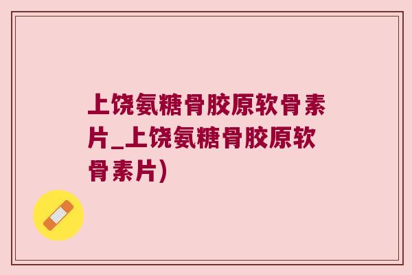 上饶氨糖骨胶原软骨素片_上饶氨糖骨胶原软骨素片)