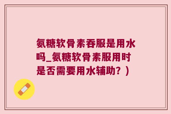 氨糖软骨素吞服是用水吗_氨糖软骨素服用时是否需要用水辅助？)