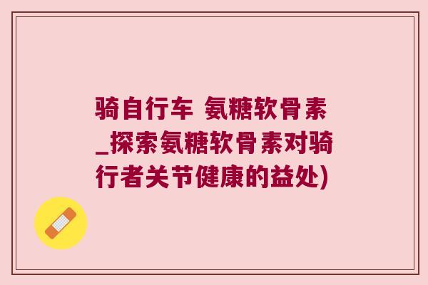 骑自行车 氨糖软骨素_探索氨糖软骨素对骑行者关节健康的益处)