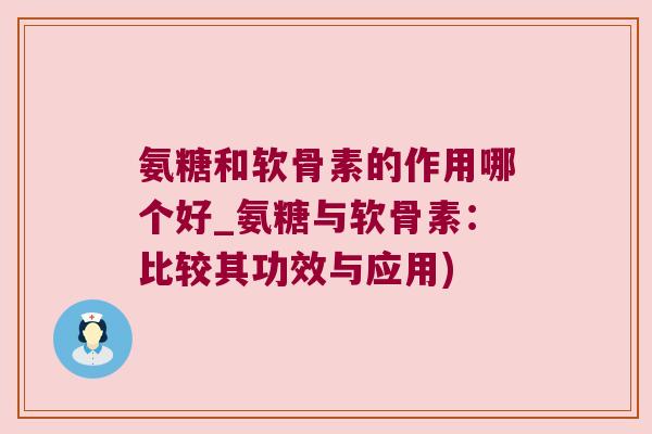 氨糖和软骨素的作用哪个好_氨糖与软骨素：比较其功效与应用)