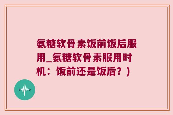 氨糖软骨素饭前饭后服用_氨糖软骨素服用时机：饭前还是饭后？)