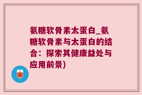 氨糖软骨素太蛋白_氨糖软骨素与太蛋白的结合：探索其健康益处与应用前景)