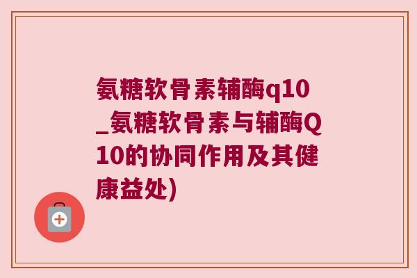 氨糖软骨素辅酶q10_氨糖软骨素与辅酶Q10的协同作用及其健康益处)