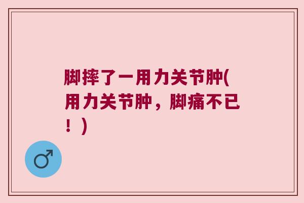 脚摔了一用力关节肿(用力关节肿，脚痛不已！)