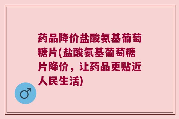 药品降价盐酸氨基葡萄糖片(盐酸氨基葡萄糖片降价，让药品更贴近人民生活)