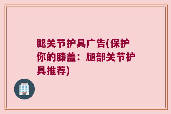腿关节护具广告(保护你的膝盖:腿部关节护具推荐) 腿关节护具广告(保护你的膝盖:腿部关节护具推荐)
