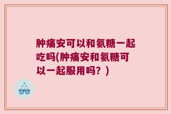 肿痛安可以和氨糖一起吃吗(肿痛安和氨糖可以一起服用吗？)