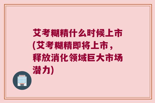 艾考糊精什么时候上市(艾考糊精即将上市，释放消化领域巨大市场潜力)