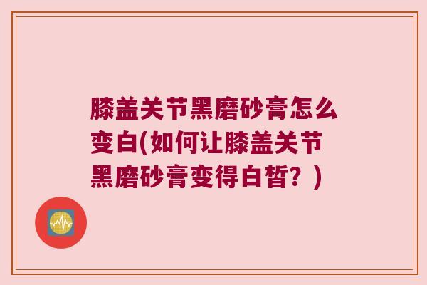 膝盖关节黑磨砂膏怎么变白(如何让膝盖关节黑磨砂膏变得白皙？)