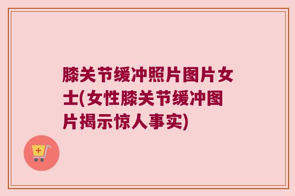 膝关节缓冲照片图片女士(女性膝关节缓冲图片揭示惊人事实)