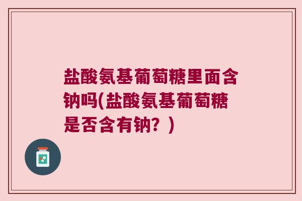 盐酸氨基葡萄糖里面含钠吗(盐酸氨基葡萄糖是否含有钠?) 盐酸氨基葡萄糖里面含钠吗(盐酸氨基葡萄糖是否含有钠?)