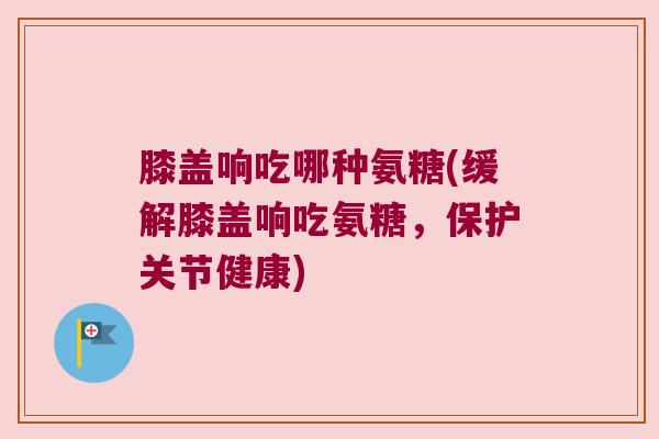 膝盖响吃哪种氨糖(缓解膝盖响吃氨糖,保护关节健康) 膝盖响吃哪种氨糖(缓解膝盖响吃氨糖,保护关节健康)