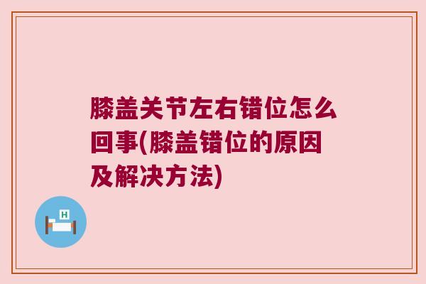膝盖关节左右错位怎么回事(膝盖错位的原因及解决方法) 膝盖关节左右错位怎么回事(膝盖错位的原因及解决方法)