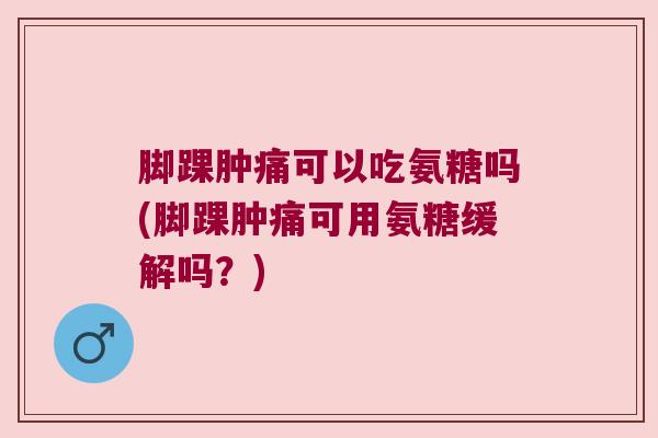 脚踝肿痛可以吃氨糖吗(脚踝肿痛可用氨糖缓解吗？)
