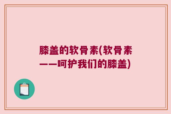 膝盖的软骨素(软骨素——呵护我们的膝盖) 膝盖的软骨素(软骨素——呵护我们的膝盖)