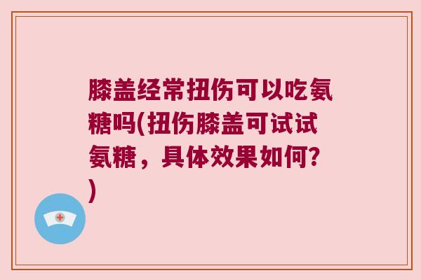 膝盖经常扭伤可以吃氨糖吗(扭伤膝盖可试试氨糖，具体效果如何？)