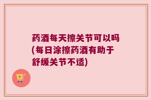药酒每天擦关节可以吗(每日涂擦药酒有助于舒缓关节不适) 药酒每天擦关节可以吗(每日涂擦药酒有助于舒缓关节不适)