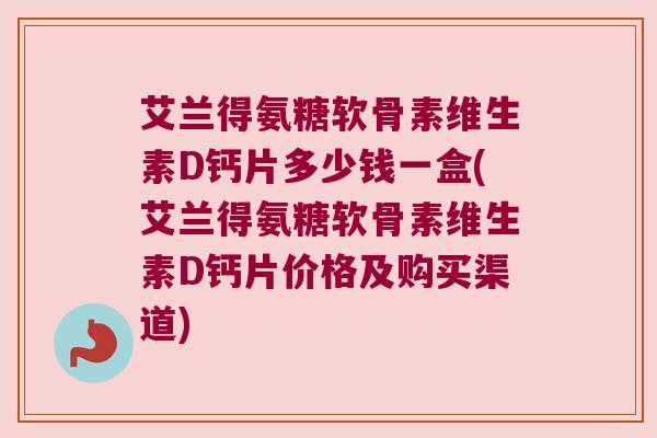 艾兰得氨糖软骨素维生素D钙片多少钱一盒(艾兰得氨糖软骨素维生素D钙片价格及购买渠道)