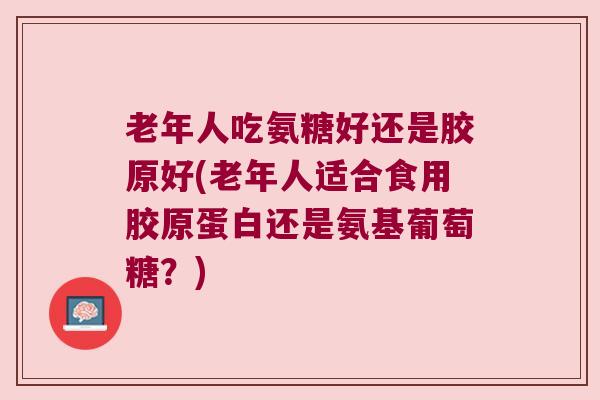 老年人吃氨糖好还是胶原好(老年人适合食用胶原蛋白还是氨基葡萄糖?) 老年人吃氨糖好还是胶原好(老年人适合食用胶原蛋白还是氨基葡萄糖?)