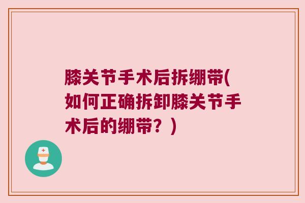 膝关节手术后拆绷带(如何正确拆卸膝关节手术后的绷带？)