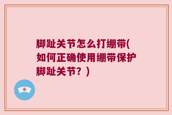 脚趾关节怎么打绷带(如何正确使用绷带保护脚趾关节?) 脚趾关节怎么打绷带(如何正确使用绷带保护脚趾关节?)