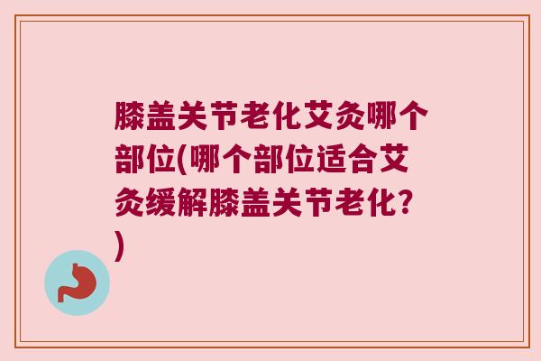 膝盖关节老化艾灸哪个部位(哪个部位适合艾灸缓解膝盖关节老化?) 膝盖关节老化艾灸哪个部位(哪个部位适合艾灸缓解膝盖关节老化?)
