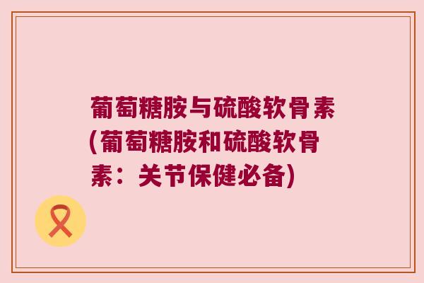 葡萄糖胺与硫酸软骨素(葡萄糖胺和硫酸软骨素:关节保健必备) 葡萄糖胺与硫酸软骨素(葡萄糖胺和硫酸软骨素:关节保健必备)