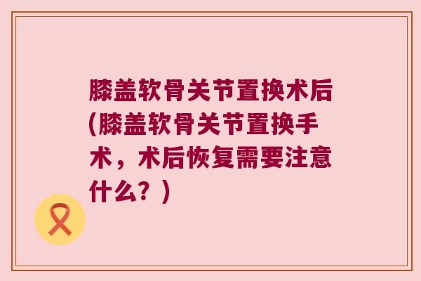 膝盖软骨关节置换术后(膝盖软骨关节置换手术,术后恢复需要注意什么?) 膝盖软骨关节置换术后(膝盖软骨关节置换手术,术后恢复需要注意什么?)