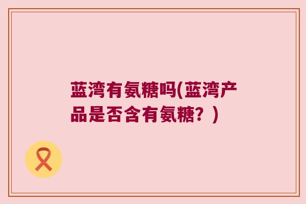 蓝湾有氨糖吗(蓝湾产品是否含有氨糖?) 蓝湾有氨糖吗(蓝湾产品是否含有氨糖?)