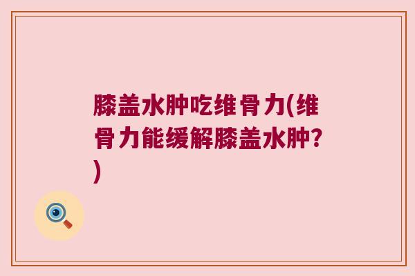 膝盖水肿吃维骨力(维骨力能缓解膝盖水肿?) 膝盖水肿吃维骨力(维骨力能缓解膝盖水肿?)
