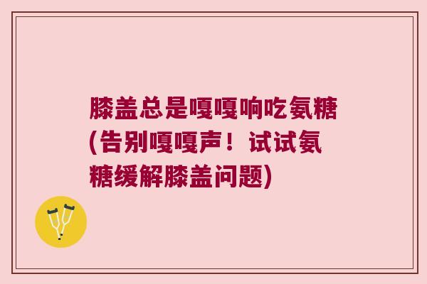 膝盖总是嘎嘎响吃氨糖(告别嘎嘎声!试试氨糖缓解膝盖问题) 膝盖总是嘎嘎响吃氨糖(告别嘎嘎声!试试氨糖缓解膝盖问题)
