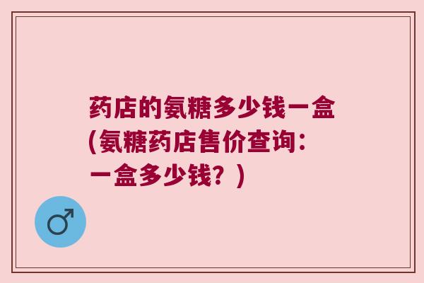 药店的氨糖多少钱一盒(氨糖药店售价查询：一盒多少钱？)