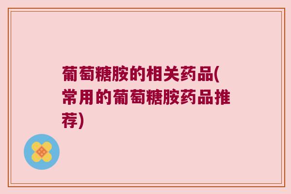 葡萄糖胺的相关药品(常用的葡萄糖胺药品推荐) 葡萄糖胺的相关药品(常用的葡萄糖胺药品推荐)