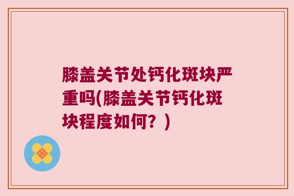 膝盖关节处钙化斑块严重吗(膝盖关节钙化斑块程度如何?) 膝盖关节处钙化斑块严重吗(膝盖关节钙化斑块程度如何?)